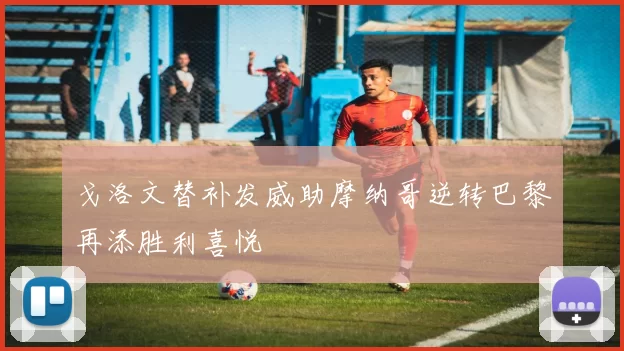 戈洛文替补发威助摩纳哥逆转巴黎再添胜利喜悦