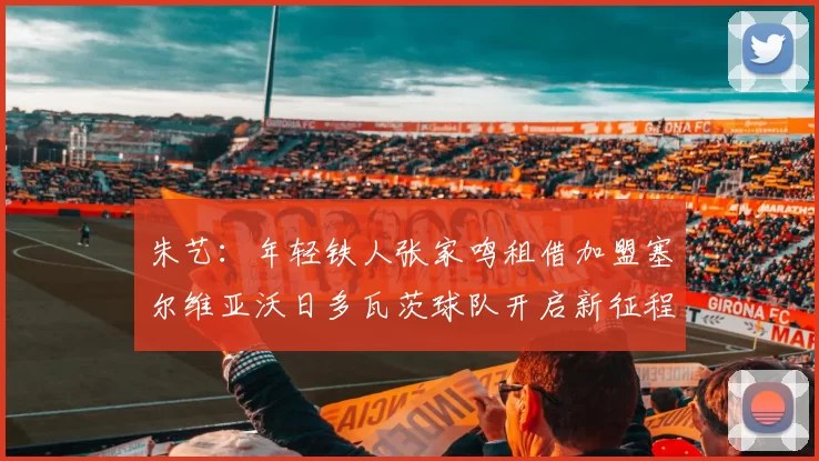 朱艺：年轻铁人张家鸣租借加盟塞尔维亚沃日多瓦茨球队开启新征程