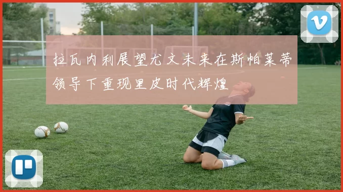 拉瓦内利展望尤文未来在斯帕莱蒂领导下重现里皮时代辉煌