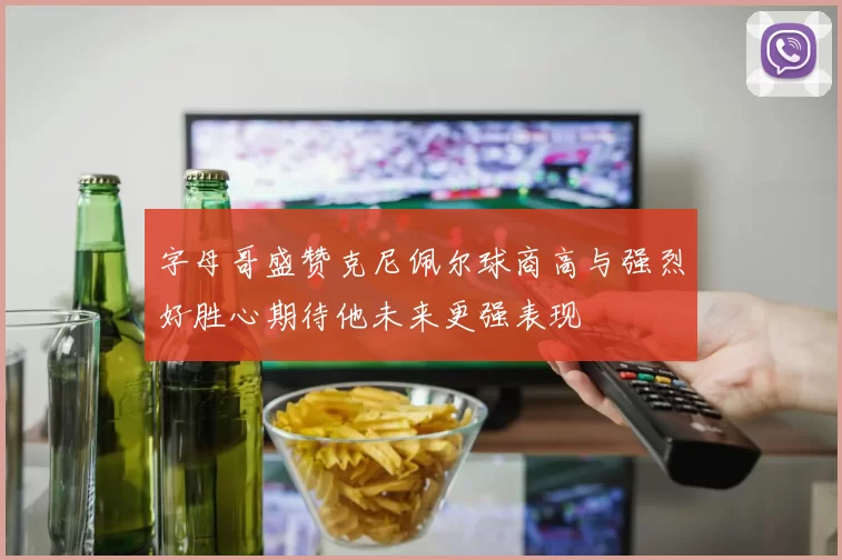 字母哥盛赞克尼佩尔球商高与强烈好胜心期待他未来更强表现