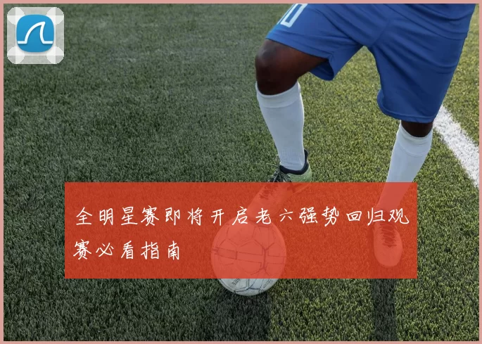 全明星赛即将开启老六强势回归观赛必看指南