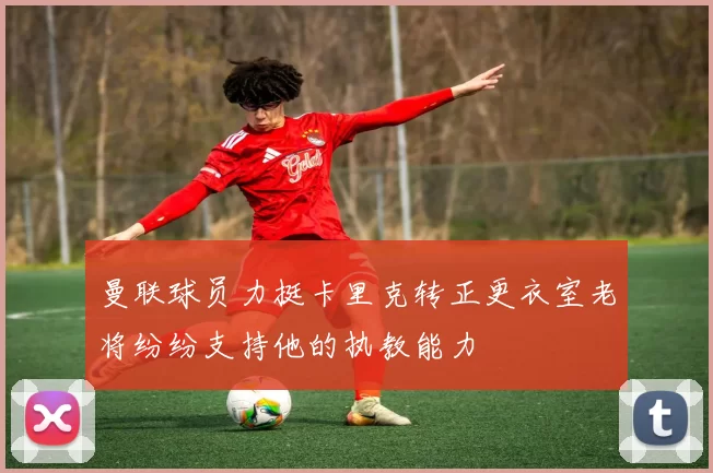 曼联球员力挺卡里克转正更衣室老将纷纷支持他的执教能力