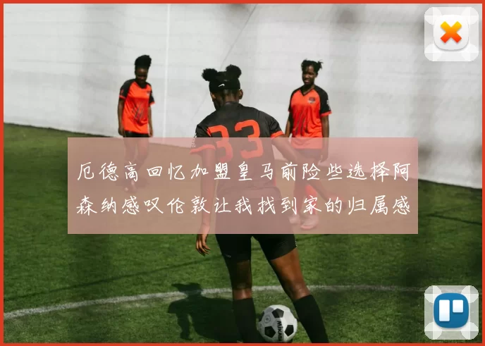 厄德高回忆加盟皇马前险些选择阿森纳感叹伦敦让我找到家的归属感