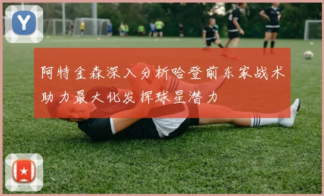阿特金森深入分析哈登前东家战术助力最大化发挥球星潜力