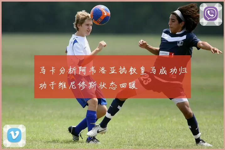 马卡分析阿韦洛亚执教皇马成功归功于维尼修斯状态回暖