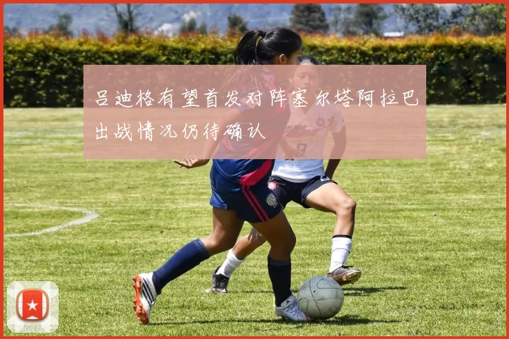 吕迪格有望首发对阵塞尔塔阿拉巴出战情况仍待确认