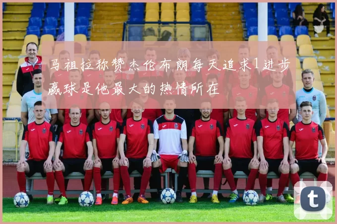 马祖拉称赞杰伦布朗每天追求1进步赢球是他最大的热情所在