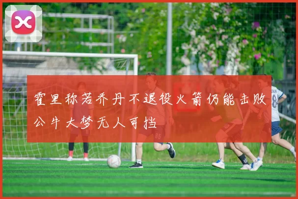 霍里称若乔丹不退役火箭仍能击败公牛大梦无人可挡