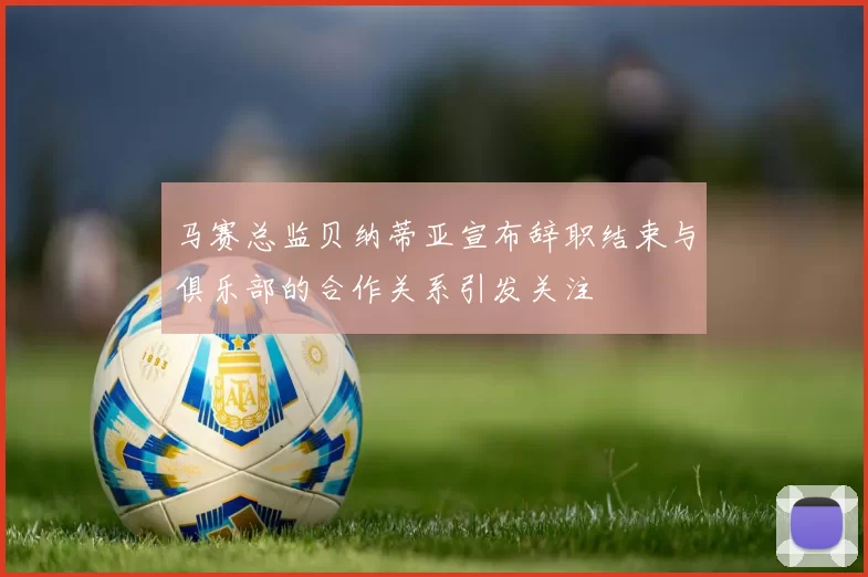 马赛总监贝纳蒂亚宣布辞职结束与俱乐部的合作关系引发关注