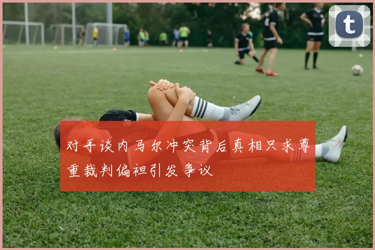 对手谈内马尔冲突背后真相只求尊重裁判偏袒引发争议