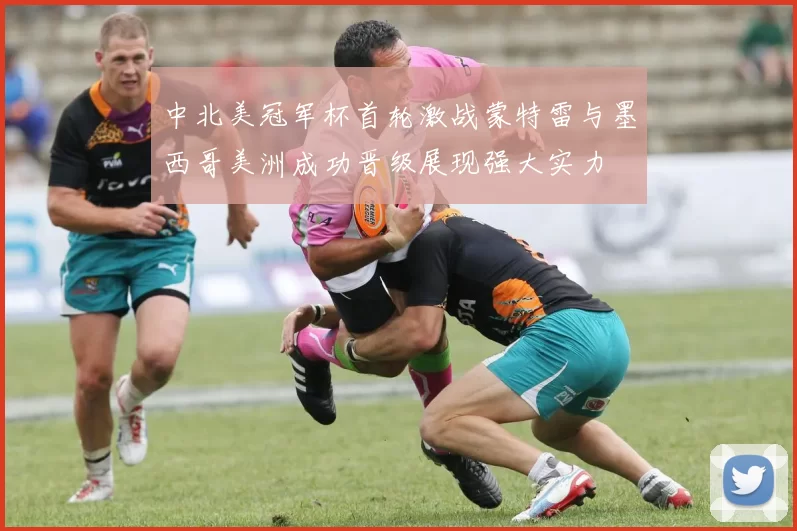 中北美冠军杯首轮激战蒙特雷与墨西哥美洲成功晋级展现强大实力