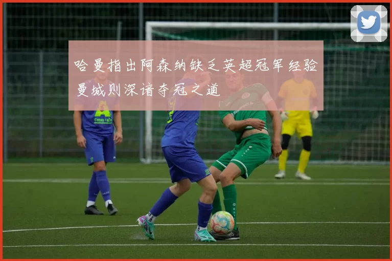 哈曼指出阿森纳缺乏英超冠军经验曼城则深谙夺冠之道