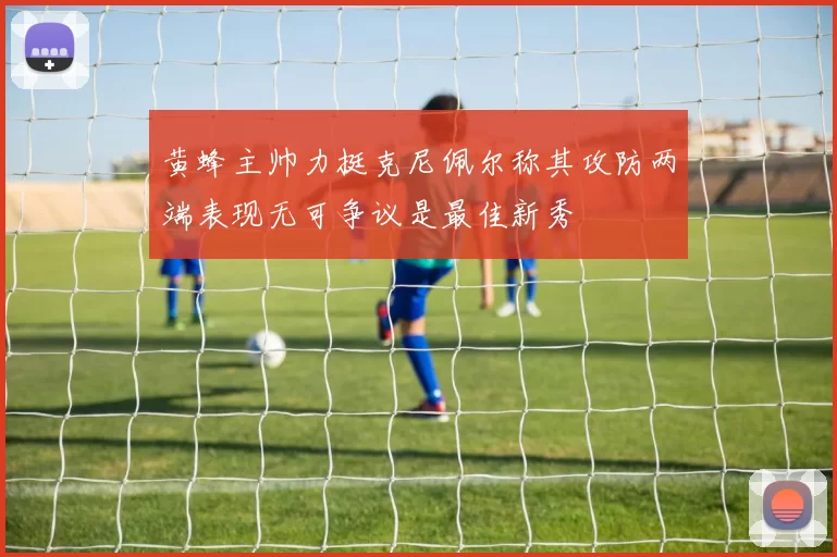 黄蜂主帅力挺克尼佩尔称其攻防两端表现无可争议是最佳新秀