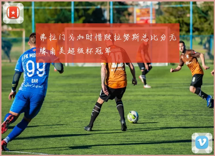 弗拉门戈加时惜败拉努斯总比分无缘南美超级杯冠军