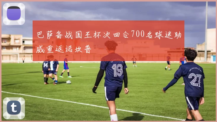 巴萨备战国王杯次回合700名球迷助威重返诺坎普