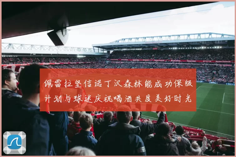 佩雷拉坚信诺丁汉森林能成功保级计划与球迷庆祝喝酒共度美好时光