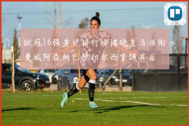 欧冠16强身价排行榜揭晓皇马领衔曼城阿森纳巴黎切尔西紧随其后