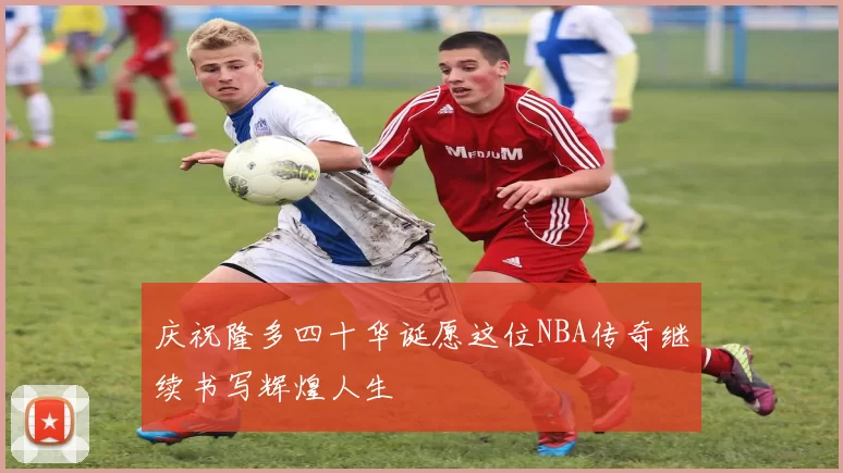 庆祝隆多四十华诞愿这位NBA传奇继续书写辉煌人生