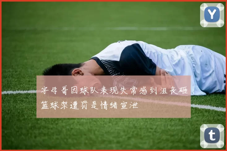 字母哥因球队表现失常感到沮丧砸篮球架遭罚是情绪宣泄