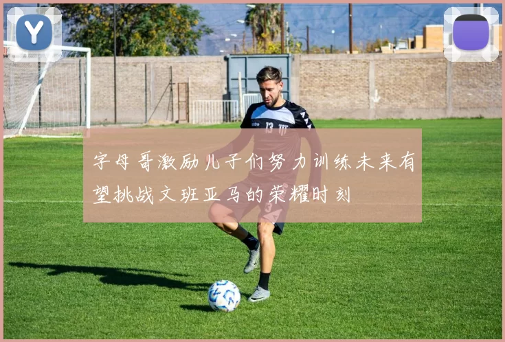 字母哥激励儿子们努力训练未来有望挑战文班亚马的荣耀时刻